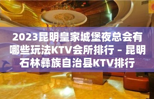 2023昆明皇家城堡夜总会有哪些玩法KTV会所排行 – 昆明石林彝族自治县KTV排行