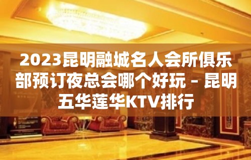 2023昆明融城名人会所俱乐部预订夜总会哪个好玩 – 昆明五华莲华KTV排行