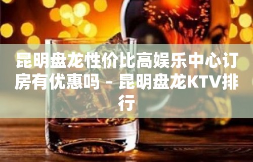 昆明盘龙性价比高娱乐中心订房有优惠吗 – 昆明盘龙KTV排行