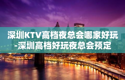 深圳KTV高档夜总会哪家好玩-深圳高档好玩夜总会预定