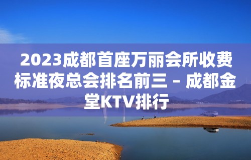 2023成都首座万丽会所收费标准夜总会排名前三 – 成都金堂KTV排行