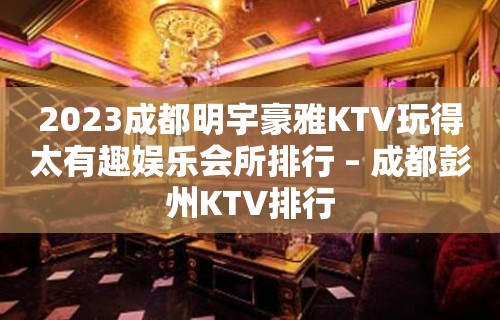 2023成都明宇豪雅KTV玩得太有趣娱乐会所排行 – 成都彭州KTV排行