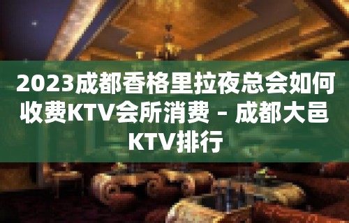 2023成都香格里拉夜总会如何收费KTV会所消费 – 成都大邑KTV排行