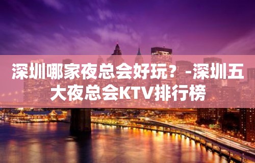 深圳哪家夜总会好玩？-深圳五大夜总会KTV排行榜