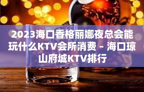 2023海口香格丽娜夜总会能玩什么KTV会所消费 – 海口琼山府城KTV排行