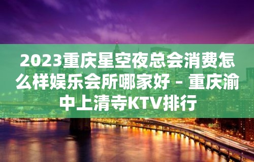 2023重庆星空夜总会消费怎么样娱乐会所哪家好 – 重庆渝中上清寺KTV排行