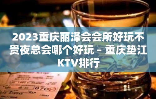 2023重庆丽泽会会所好玩不贵夜总会哪个好玩 – 重庆垫江KTV排行