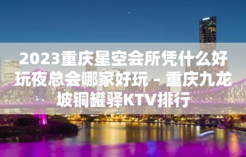 2023重庆星空会所凭什么好玩夜总会哪家好玩 – 重庆九龙坡铜罐驿KTV排行