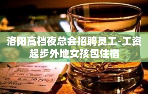 洛阳高档夜总会招聘员工-工资起步外地女孩包住宿