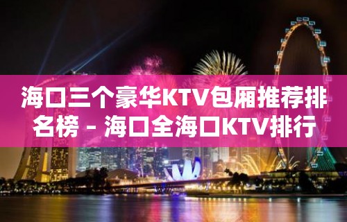 海口三个豪华KTV包厢推荐排名榜 – 海口全海口KTV排行