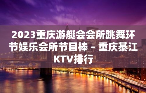 2023重庆游艇会会所跳舞环节娱乐会所节目棒 – 重庆綦江KTV排行