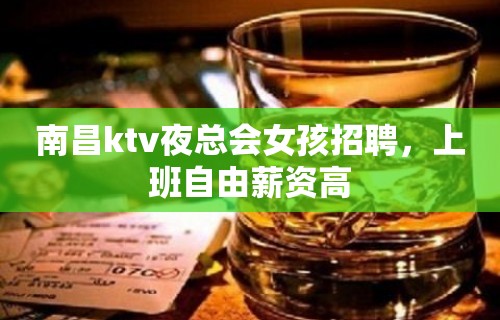 南昌ktv夜总会女孩招聘，上班自由薪资高