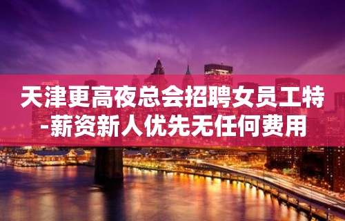 天津更高夜总会招聘女员工特-薪资新人优先无任何费用