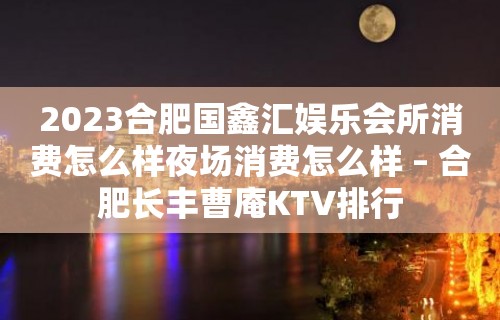 2023合肥国鑫汇娱乐会所消费怎么样夜场消费怎么样 – 合肥长丰曹庵KTV排行