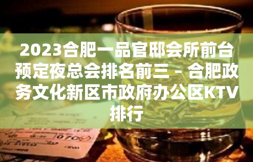 2023合肥一品官邸会所前台预定夜总会排名前三 – 合肥政务文化新区市政府办公区KTV排行