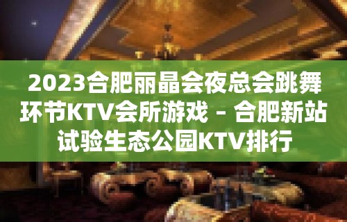 2023合肥丽晶会夜总会跳舞环节KTV会所游戏 – 合肥新站试验生态公园KTV排行