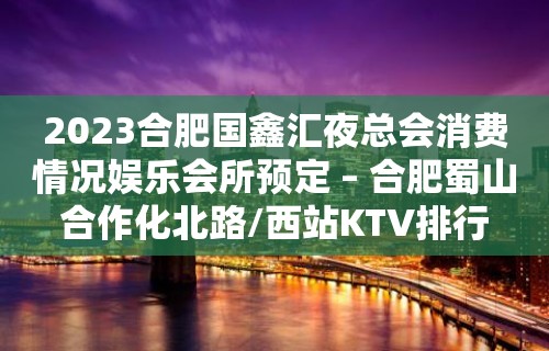 2023合肥国鑫汇夜总会消费情况娱乐会所预定 – 合肥蜀山合作化北路/西站KTV排行