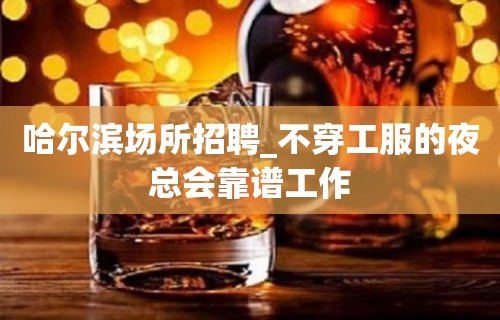 哈尔滨场所招聘_不穿工服的夜总会靠谱工作