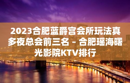 2023合肥蓝爵宫会所玩法真多夜总会前三名 – 合肥瑶海曙光影院KTV排行