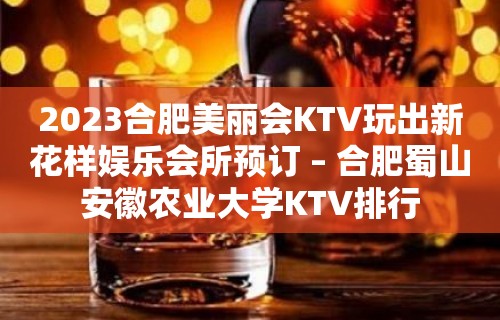 2023合肥美丽会KTV玩出新花样娱乐会所预订 – 合肥蜀山安徽农业大学KTV排行