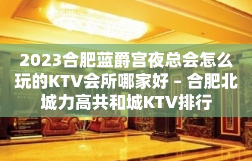 2023合肥蓝爵宫夜总会怎么玩的KTV会所哪家好 – 合肥北城力高共和城KTV排行