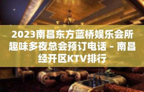 2023南昌东方蓝桥娱乐会所趣味多夜总会预订电话 – 南昌经开区KTV排行