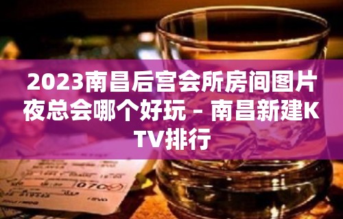 2023南昌后宫会所房间图片夜总会哪个好玩 – 南昌新建KTV排行