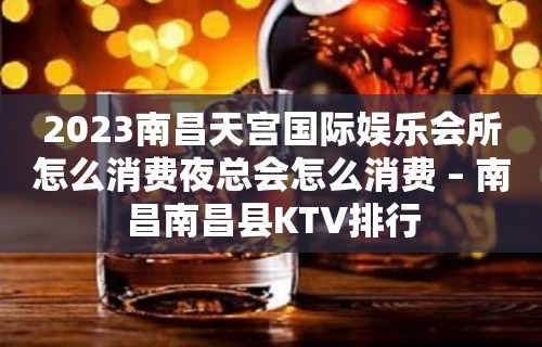 2023南昌天宫国际娱乐会所怎么消费夜总会怎么消费 – 南昌南昌县KTV排行