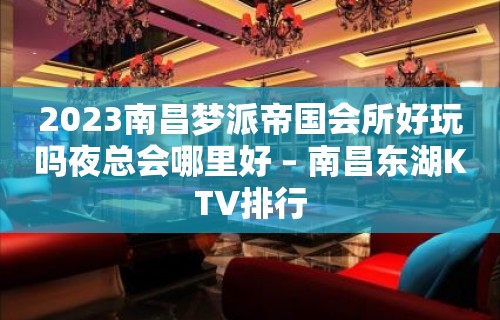 2023南昌梦派帝国会所好玩吗夜总会哪里好 – 南昌东湖KTV排行