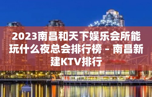 2023南昌和天下娱乐会所能玩什么夜总会排行榜 – 南昌新建KTV排行