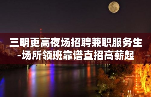 三明更高夜场招聘兼职服务生-场所领班靠谱直招高薪起