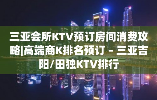 三亚会所KTV预订房间消费攻略|高端商K排名预订 – 三亚吉阳/田独KTV排行