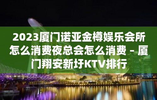 2023厦门诺亚金樽娱乐会所怎么消费夜总会怎么消费 – 厦门翔安新圩KTV排行