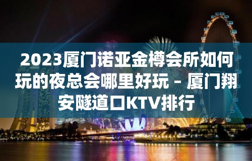 2023厦门诺亚金樽会所如何玩的夜总会哪里好玩 – 厦门翔安隧道口KTV排行