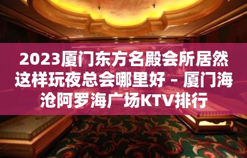 2023厦门东方名殿会所居然这样玩夜总会哪里好 – 厦门海沧阿罗海广场KTV排行