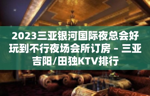 2023三亚银河国际夜总会好玩到不行夜场会所订房 – 三亚吉阳/田独KTV排行