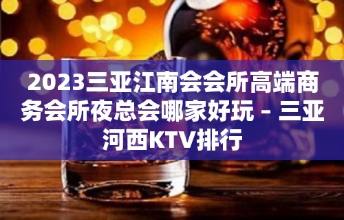 2023三亚江南会会所高端商务会所夜总会哪家好玩 – 三亚河西KTV排行