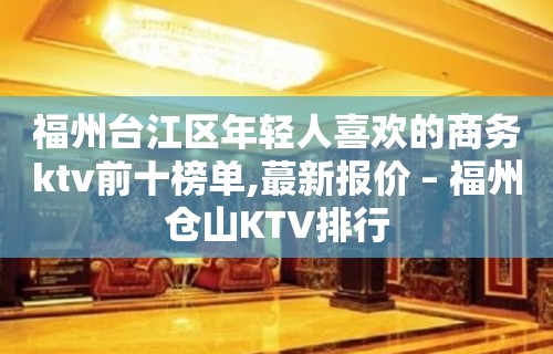 福州台江区年轻人喜欢的商务ktv前十榜单,蕞新报价 – 福州仓山KTV排行