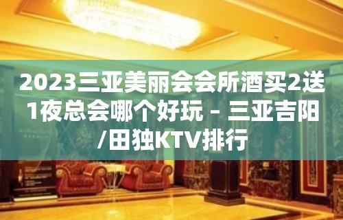 2023三亚美丽会会所酒买2送1夜总会哪个好玩 – 三亚吉阳/田独KTV排行