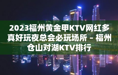 2023福州黄金甲KTV网红多真好玩夜总会必玩场所 – 福州仓山对湖KTV排行