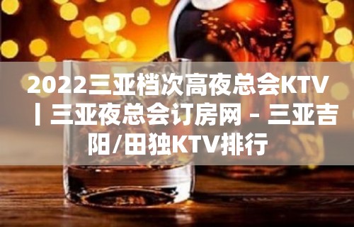 2022三亚档次高夜总会KTV丨三亚夜总会订房网 – 三亚吉阳/田独KTV排行