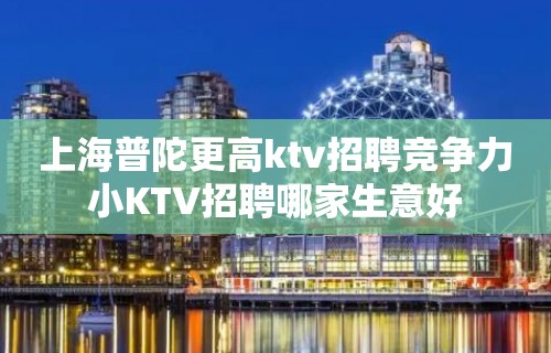 上海普陀更高ktv招聘竞争力小KTV招聘哪家生意好