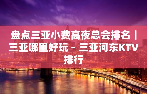 盘点三亚小费高夜总会排名丨三亚哪里好玩 – 三亚河东KTV排行