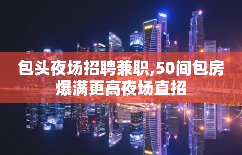 包头夜场招聘兼职,50间包房爆满更高夜场直招