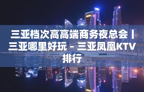 三亚档次高高端商务夜总会丨三亚哪里好玩 – 三亚凤凰KTV排行