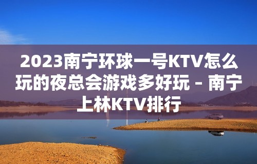 2023南宁环球一号KTV怎么玩的夜总会游戏多好玩 – 南宁上林KTV排行