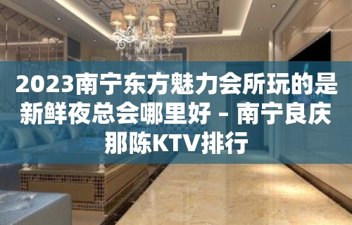 2023南宁东方魅力会所玩的是新鲜夜总会哪里好 – 南宁良庆那陈KTV排行