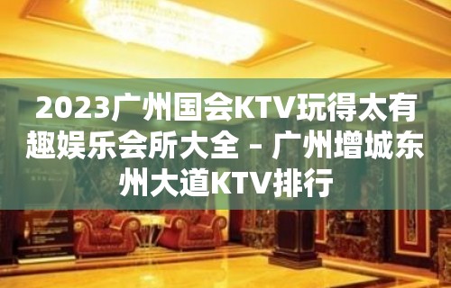 2023广州国会KTV玩得太有趣娱乐会所大全 – 广州增城东州大道KTV排行