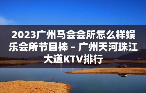 2023广州马会会所怎么样娱乐会所节目棒 – 广州天河珠江大道KTV排行