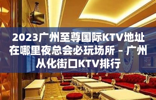 2023广州至尊国际KTV地址在哪里夜总会必玩场所 – 广州从化街口KTV排行